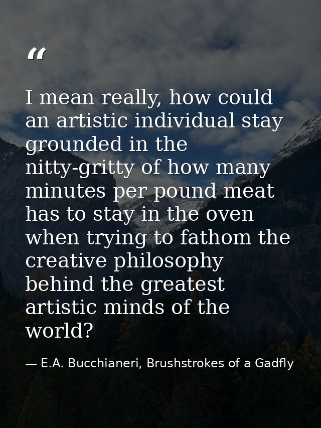 I mean really, how could an artistic individual stay grounded in the nitty-gritty of how many minutes per pound meat has — E.A. Bucchianeri, Brushstrokes of a Gadfly