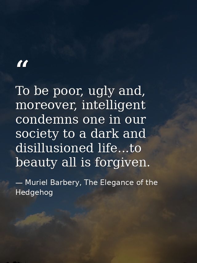 To be poor, ugly and, moreover, intelligent condemns one in our society to a dark and disillusioned life...to beauty all — Muriel Barbery, The Elegance of the Hedgehog
