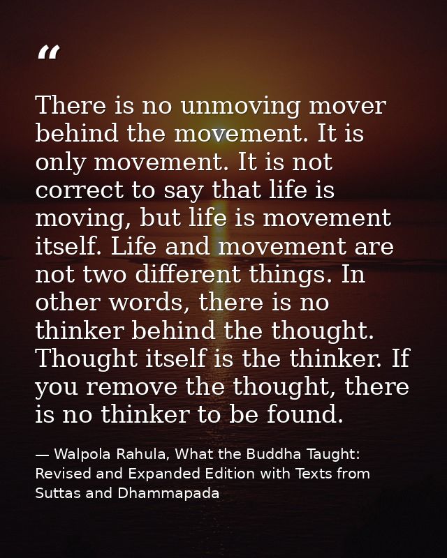 There is no unmoving mover behind the movement. It is only movement. It is not correct to say that life is moving, but l — Walpola Rahula, What the Buddha Taught: Revised and Expanded Edition with Texts from Suttas and Dhammapada