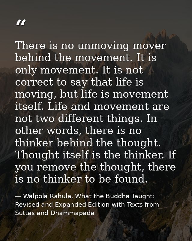 There is no unmoving mover behind the movement. It is only movement. It is not correct to say that life is moving, but l — Walpola Rahula, What the Buddha Taught: Revised and Expanded Edition with Texts from Suttas and Dhammapada