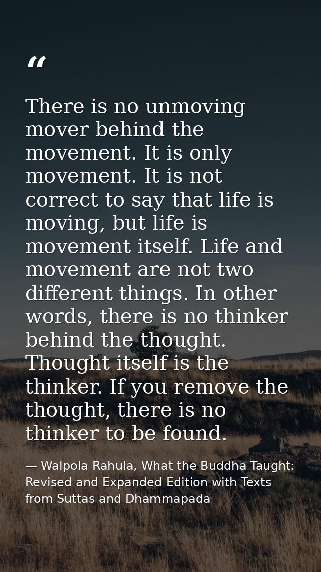 There is no unmoving mover behind the movement. It is only movement. It is not correct to say that life is moving, but l — Walpola Rahula, What the Buddha Taught: Revised and Expanded Edition with Texts from Suttas and Dhammapada