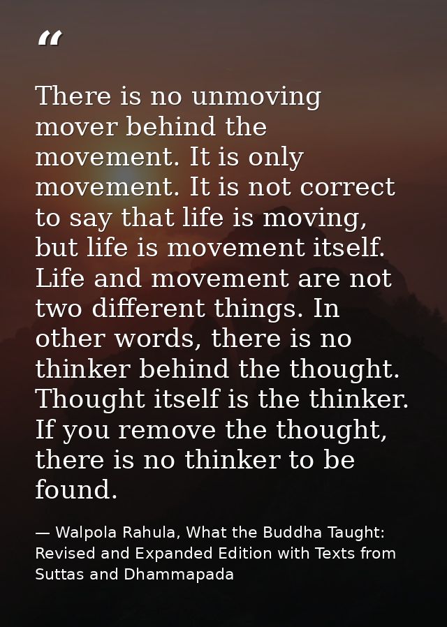 There is no unmoving mover behind the movement. It is only movement. It is not correct to say that life is moving, but l — Walpola Rahula, What the Buddha Taught: Revised and Expanded Edition with Texts from Suttas and Dhammapada