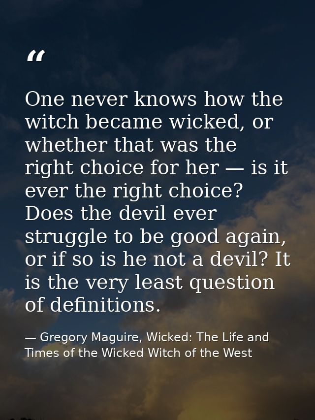 One never knows how the witch became wicked, or whether that was the right choice for her — is it ever the right choice? — Gregory Maguire, Wicked: The Life and Times of the Wicked Witch of the West