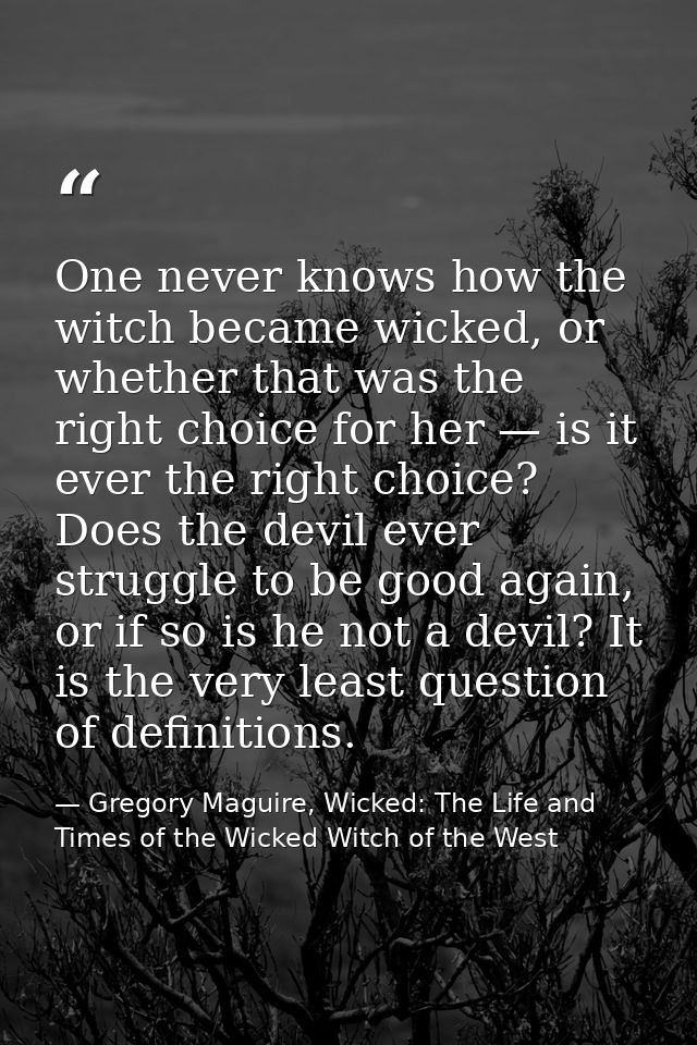 One never knows how the witch became wicked, or whether that was the right choice for her — is it ever the right choice? — Gregory Maguire, Wicked: The Life and Times of the Wicked Witch of the West