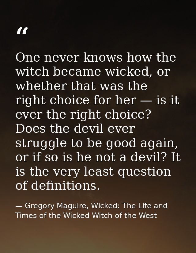 One never knows how the witch became wicked, or whether that was the right choice for her — is it ever the right choice? — Gregory Maguire, Wicked: The Life and Times of the Wicked Witch of the West
