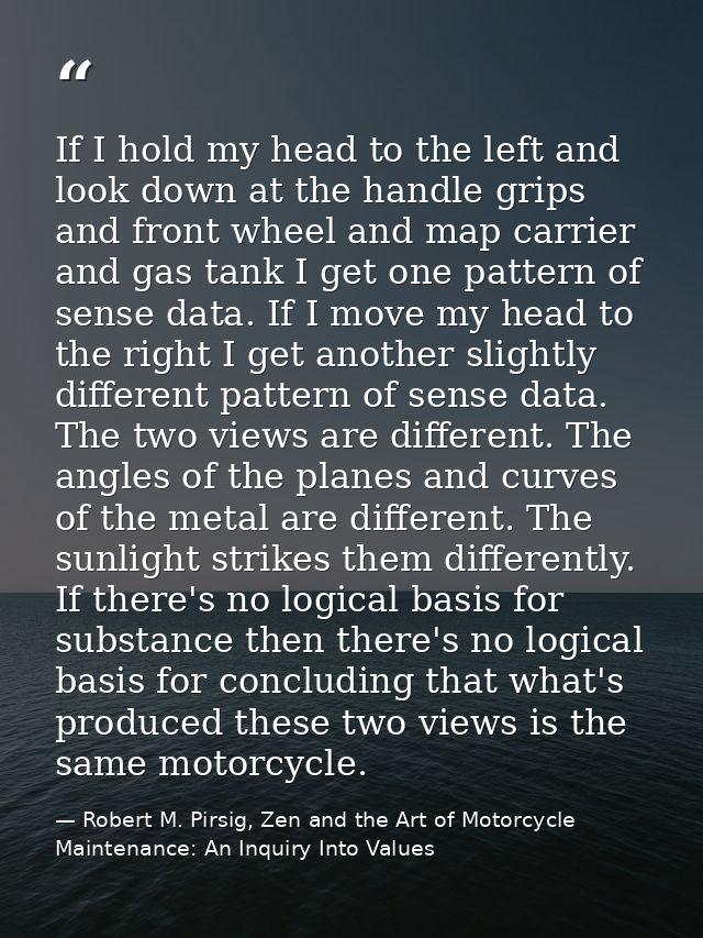 If I hold my head to the left and look down at the handle grips and front wheel and map carrier and gas tank I get one p — Robert M. Pirsig, Zen and the Art of Motorcycle Maintenance: An Inquiry Into Values