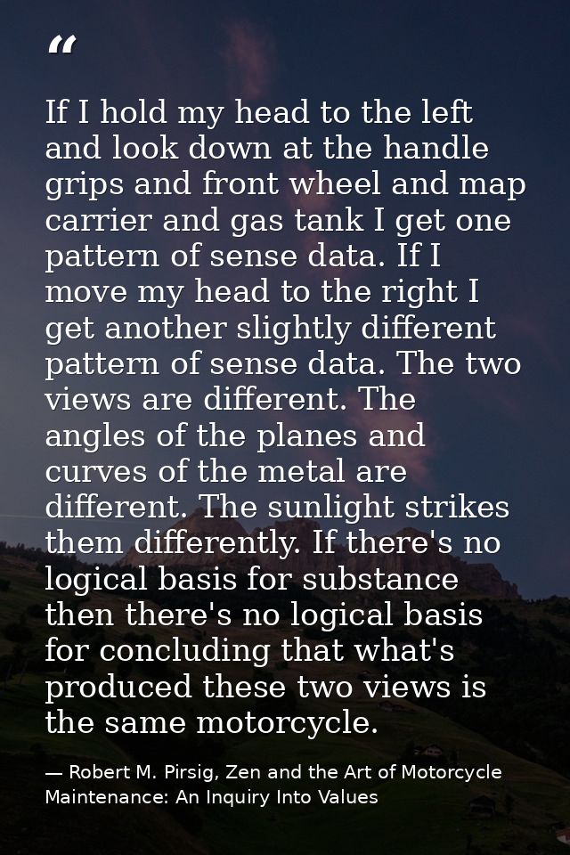 If I hold my head to the left and look down at the handle grips and front wheel and map carrier and gas tank I get one p — Robert M. Pirsig, Zen and the Art of Motorcycle Maintenance: An Inquiry Into Values