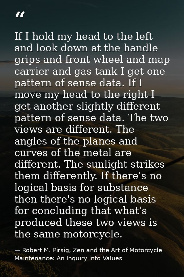 If I hold my head to the left and look down at the handle grips and front wheel and map carrier and gas tank I get one p — Robert M. Pirsig, Zen and the Art of Motorcycle Maintenance: An Inquiry Into Values