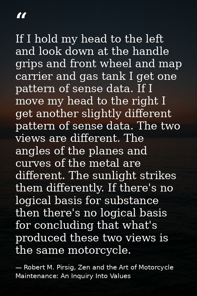 If I hold my head to the left and look down at the handle grips and front wheel and map carrier and gas tank I get one p — Robert M. Pirsig, Zen and the Art of Motorcycle Maintenance: An Inquiry Into Values