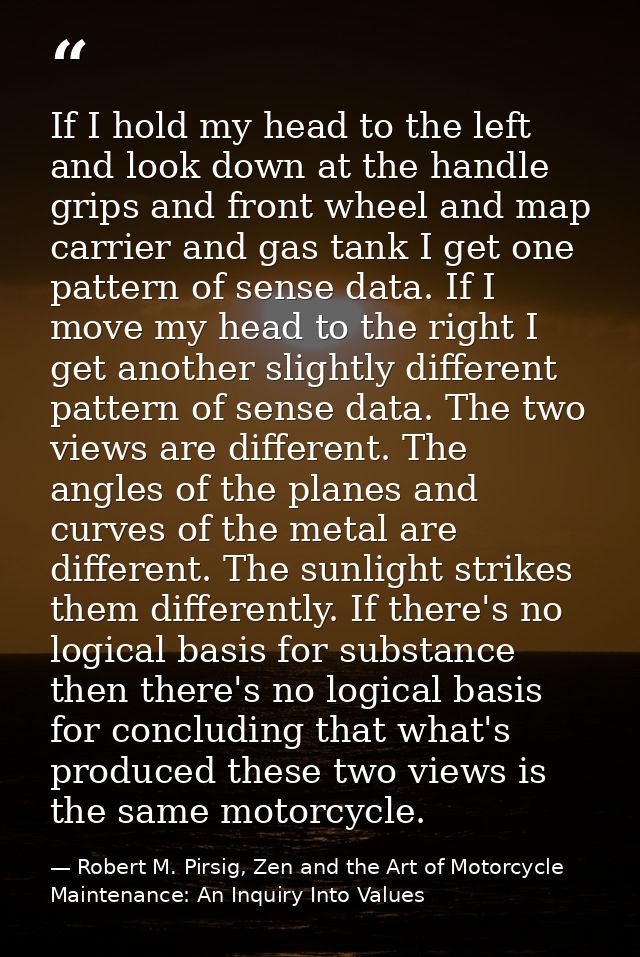 If I hold my head to the left and look down at the handle grips and front wheel and map carrier and gas tank I get one p — Robert M. Pirsig, Zen and the Art of Motorcycle Maintenance: An Inquiry Into Values