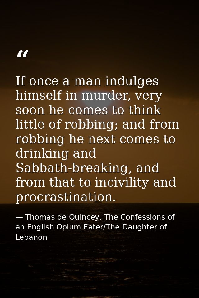 If once a man indulges himself in murder, very soon he comes to think little of robbing; and from robbing he next comes  — Thomas de Quincey, The Confessions of an English Opium Eater/The Daughter of Lebanon