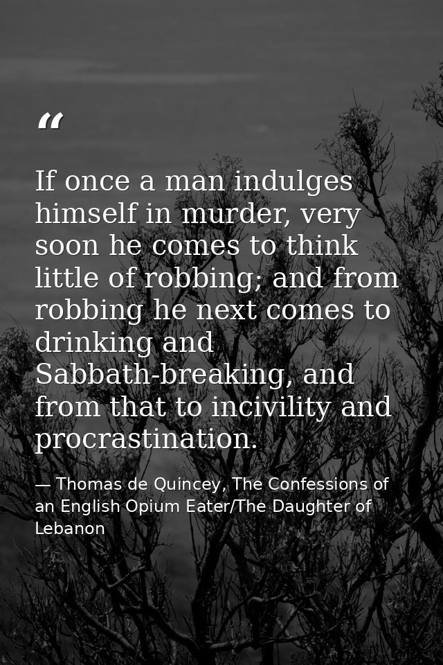 If once a man indulges himself in murder, very soon he comes to think little of robbing; and from robbing he next comes  — Thomas de Quincey, The Confessions of an English Opium Eater/The Daughter of Lebanon
