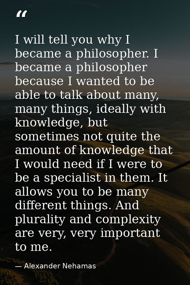 I will tell you why I became a philosopher. I became a philosopher because I wanted to be able to talk about many, many  — Alexander Nehamas