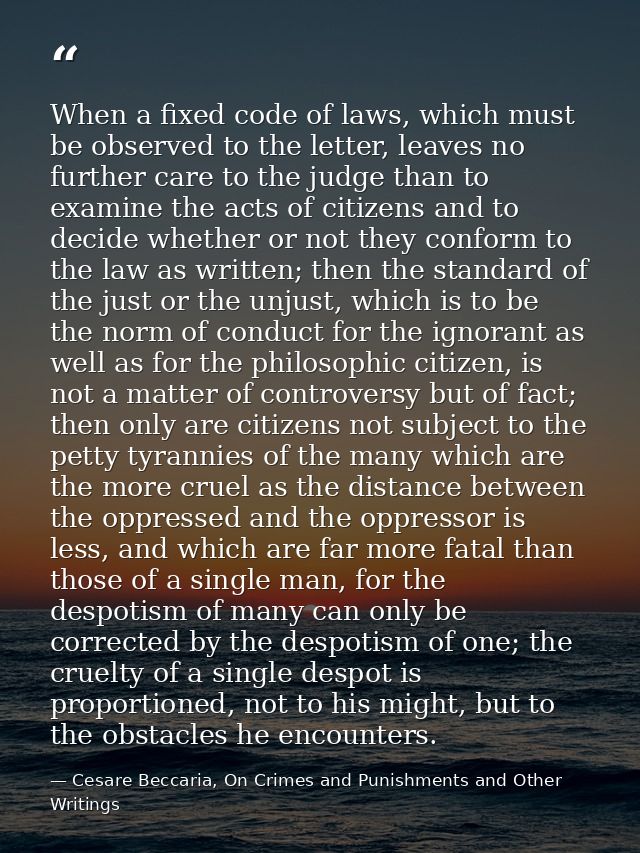 When a fixed code of laws, which must be observed to the letter, leaves no further care to the judge than to examine the — Cesare Beccaria, On Crimes and Punishments and Other Writings
