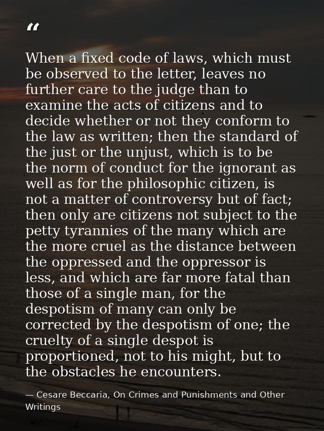 When a fixed code of laws, which must be observed to the letter, leaves no further care to the judge than to examine the — Cesare Beccaria, On Crimes and Punishments and Other Writings