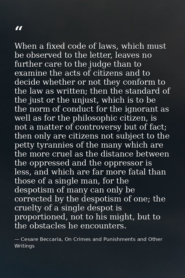 When a fixed code of laws, which must be observed to the letter, leaves no further care to the judge than to examine the — Cesare Beccaria, On Crimes and Punishments and Other Writings