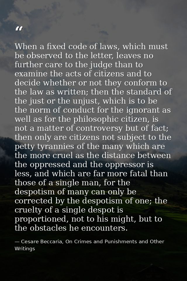 When a fixed code of laws, which must be observed to the letter, leaves no further care to the judge than to examine the — Cesare Beccaria, On Crimes and Punishments and Other Writings