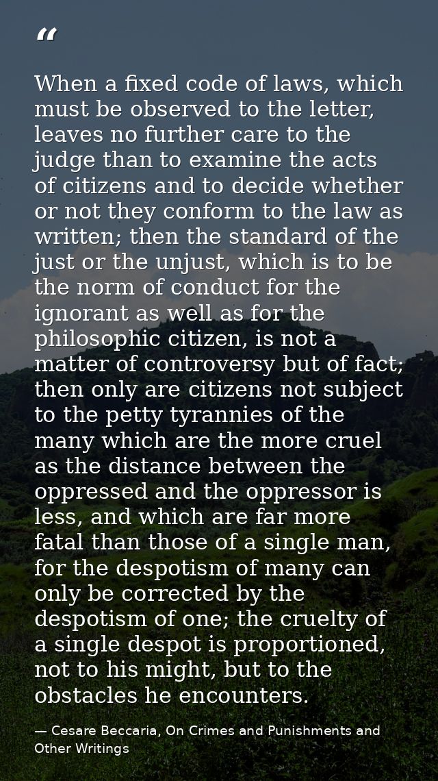 When a fixed code of laws, which must be observed to the letter, leaves no further care to the judge than to examine the — Cesare Beccaria, On Crimes and Punishments and Other Writings