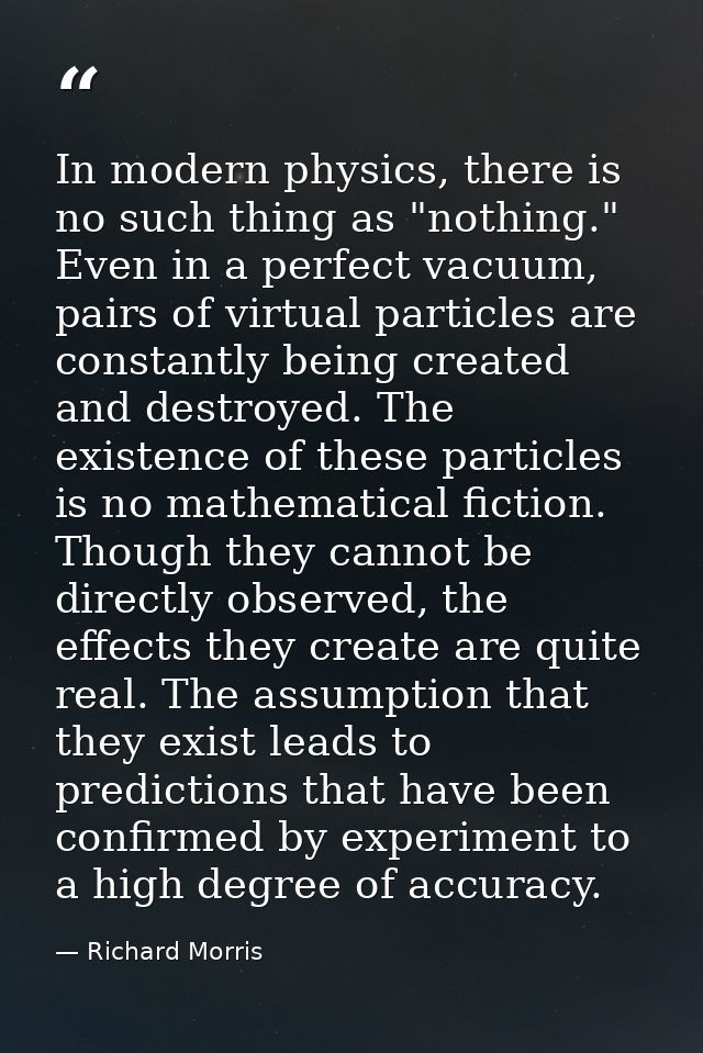 ‎In modern physics, there is no such thing as "nothing." Even in a perfect vacuum, pairs of virtual particles are consta — Richard Morris