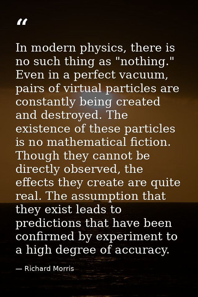 ‎In modern physics, there is no such thing as "nothing." Even in a perfect vacuum, pairs of virtual particles are consta — Richard Morris