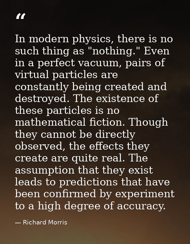 ‎In modern physics, there is no such thing as "nothing." Even in a perfect vacuum, pairs of virtual particles are consta — Richard Morris