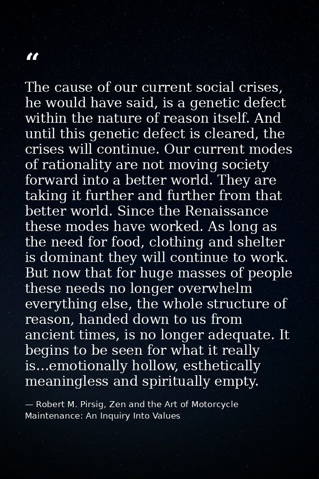 The cause of our current social crises, he would have said, is a genetic defect within the nature of reason itself. And  — Robert M. Pirsig, Zen and the Art of Motorcycle Maintenance: An Inquiry Into Values