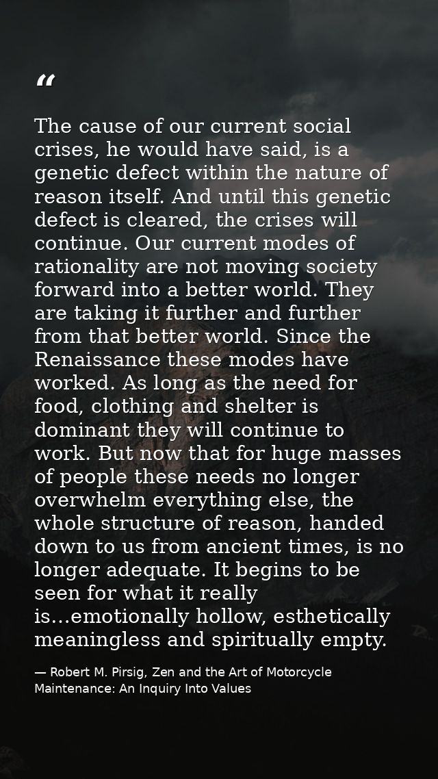 The cause of our current social crises, he would have said, is a genetic defect within the nature of reason itself. And  — Robert M. Pirsig, Zen and the Art of Motorcycle Maintenance: An Inquiry Into Values