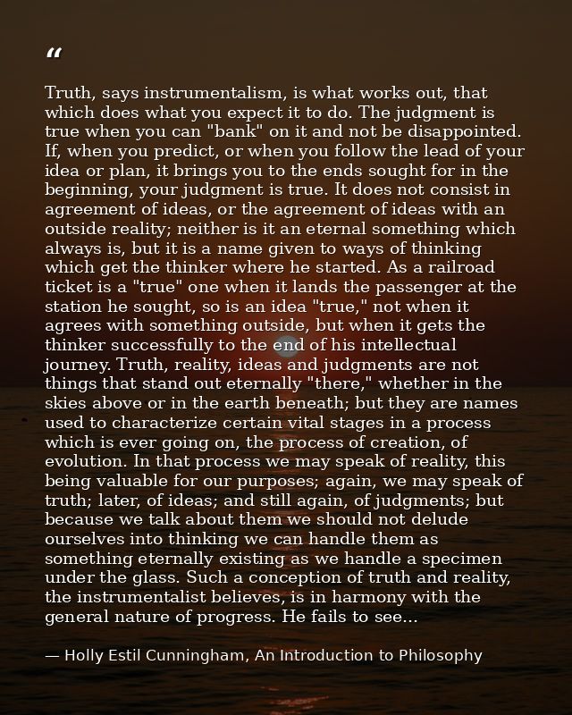 Truth, says instrumentalism, is what works out, that which does what you expect it to do. The judgment is true when you  — Holly Estil Cunningham, An Introduction to Philosophy
