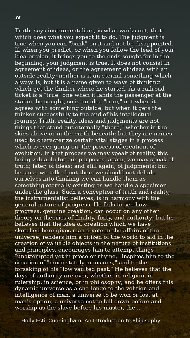 Truth, says instrumentalism, is what works out, that which does what you expect it to do. The judgment is true when you  — Holly Estil Cunningham, An Introduction to Philosophy