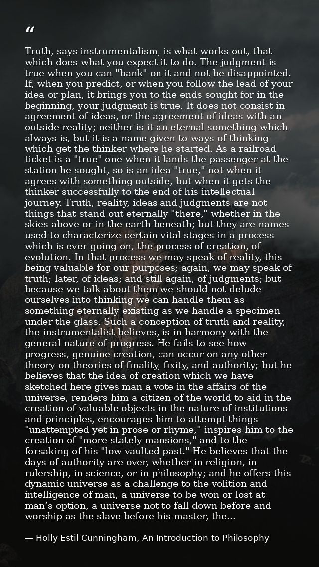 Truth, says instrumentalism, is what works out, that which does what you expect it to do. The judgment is true when you  — Holly Estil Cunningham, An Introduction to Philosophy