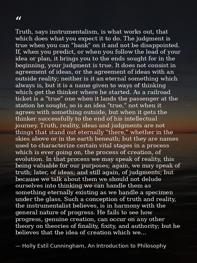 Truth, says instrumentalism, is what works out, that which does what you expect it to do. The judgment is true when you  — Holly Estil Cunningham, An Introduction to Philosophy