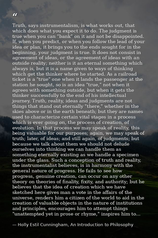 Truth, says instrumentalism, is what works out, that which does what you expect it to do. The judgment is true when you  — Holly Estil Cunningham, An Introduction to Philosophy