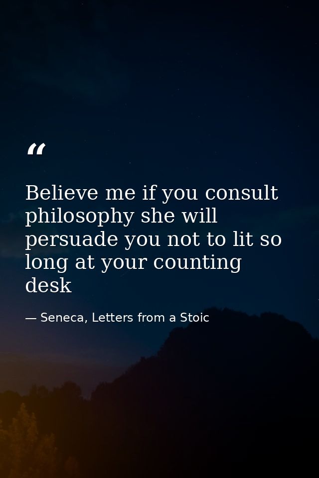 Believe me if you consult philosophy she will persuade you not to lit so long at your counting desk — Seneca, Letters from a Stoic