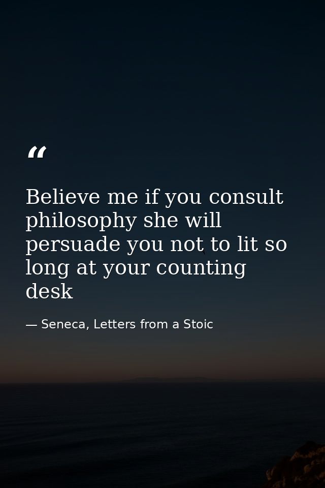 Believe me if you consult philosophy she will persuade you not to lit so long at your counting desk — Seneca, Letters from a Stoic