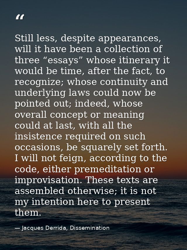 Still less, despite appearances, will it have been a collection of three “essays” whose itinerary it would be time, afte — Jacques Derrida, Dissemination