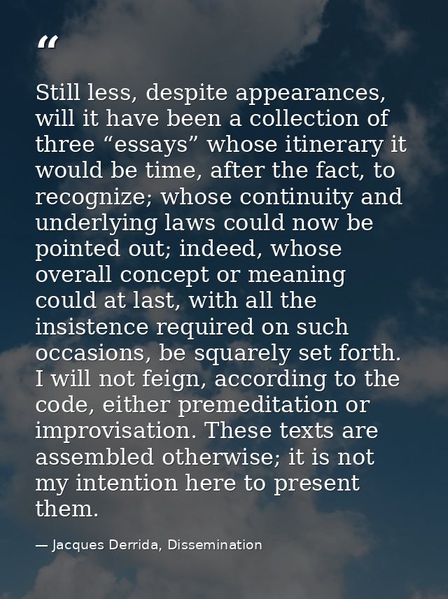 Still less, despite appearances, will it have been a collection of three “essays” whose itinerary it would be time, afte — Jacques Derrida, Dissemination