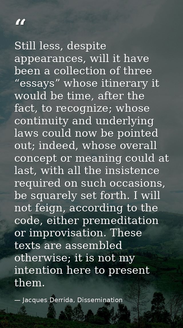 Still less, despite appearances, will it have been a collection of three “essays” whose itinerary it would be time, afte — Jacques Derrida, Dissemination