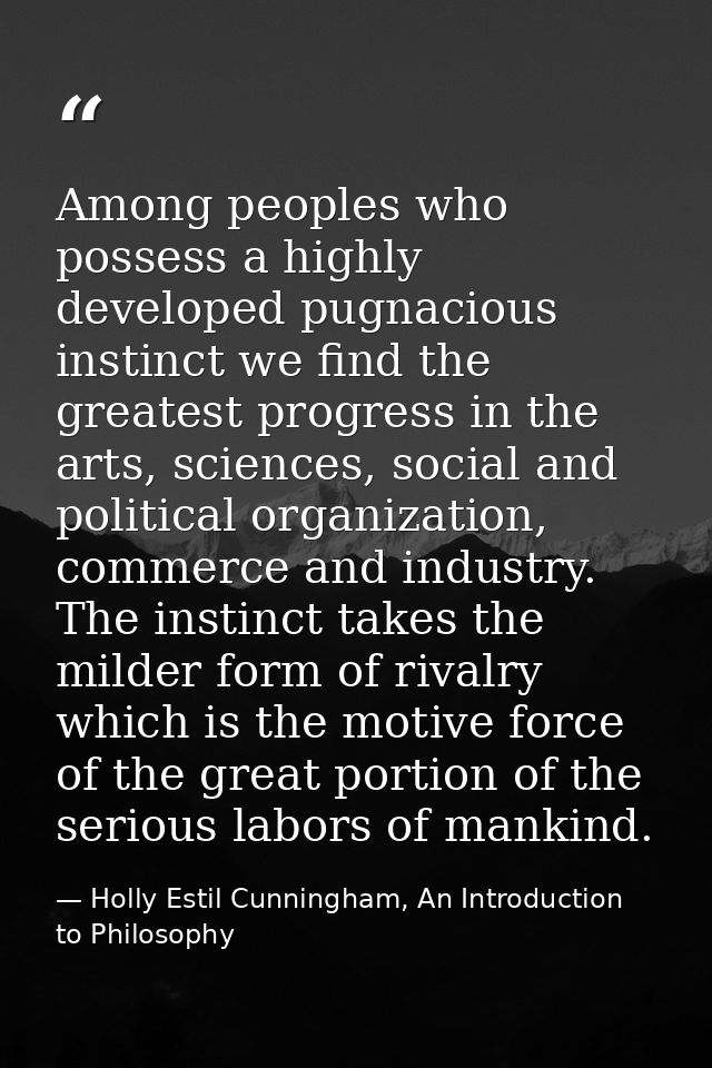 Among peoples who possess a highly developed pugnacious instinct we find the greatest progress in the arts, sciences, so — Holly Estil Cunningham, An Introduction to Philosophy