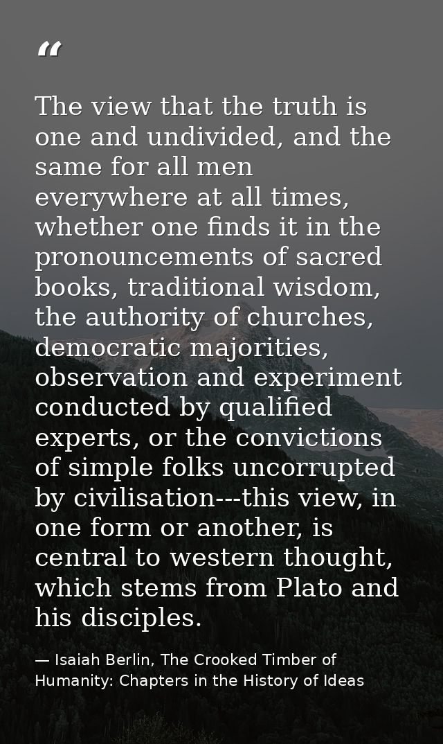 The view that the truth is one and undivided, and the same for all men everywhere at all times, whether one finds it in  — Isaiah Berlin, The Crooked Timber of Humanity: Chapters in the History of Ideas