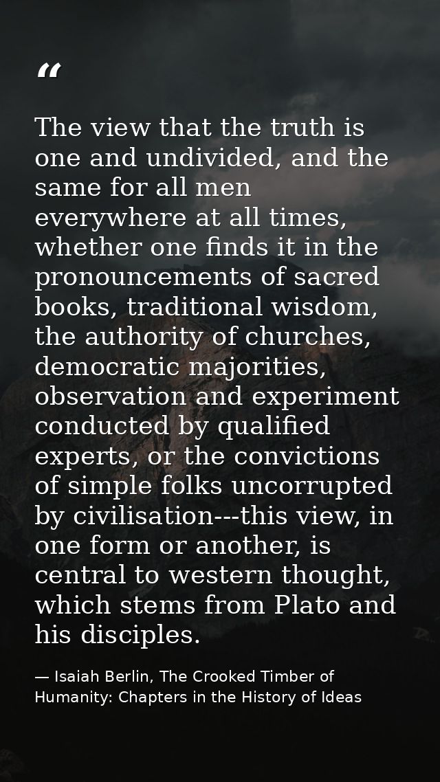 The view that the truth is one and undivided, and the same for all men everywhere at all times, whether one finds it in  — Isaiah Berlin, The Crooked Timber of Humanity: Chapters in the History of Ideas