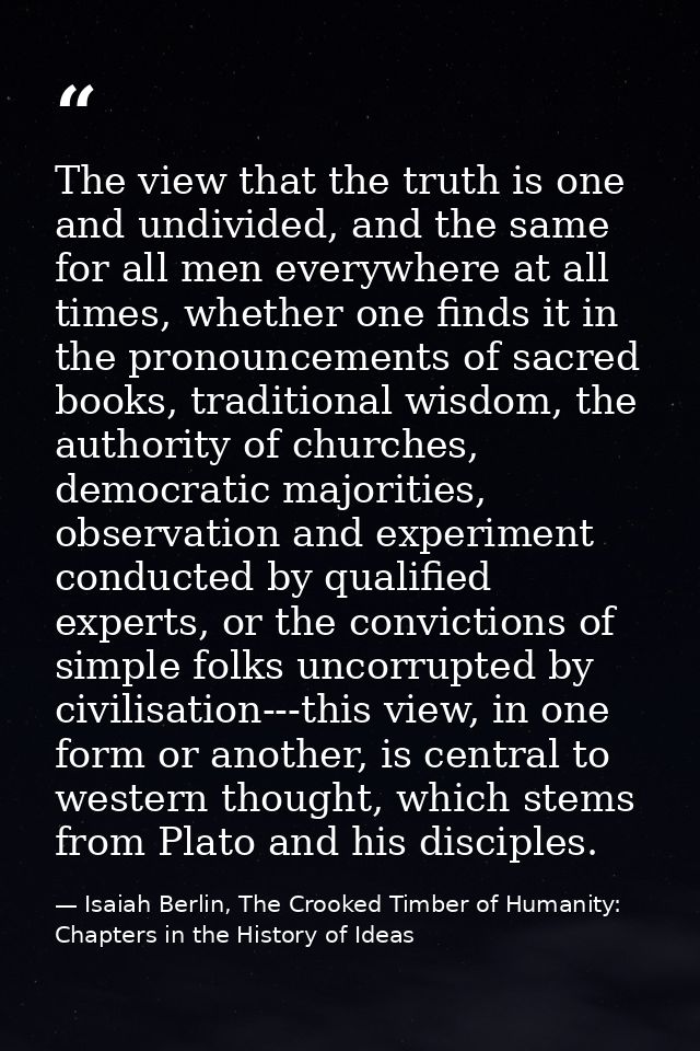The view that the truth is one and undivided, and the same for all men everywhere at all times, whether one finds it in  — Isaiah Berlin, The Crooked Timber of Humanity: Chapters in the History of Ideas