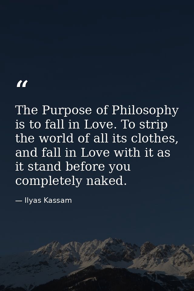 The Purpose of Philosophy is to fall in Love. To strip the world of all its clothes, and fall in Love with it as it stan — Ilyas Kassam