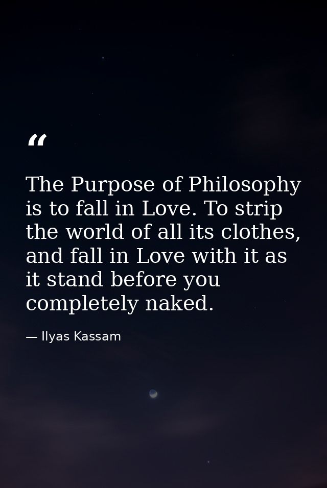 The Purpose of Philosophy is to fall in Love. To strip the world of all its clothes, and fall in Love with it as it stan — Ilyas Kassam