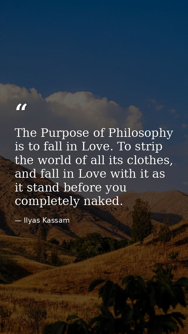 The Purpose of Philosophy is to fall in Love. To strip the world of all its clothes, and fall in Love with it as it stan — Ilyas Kassam