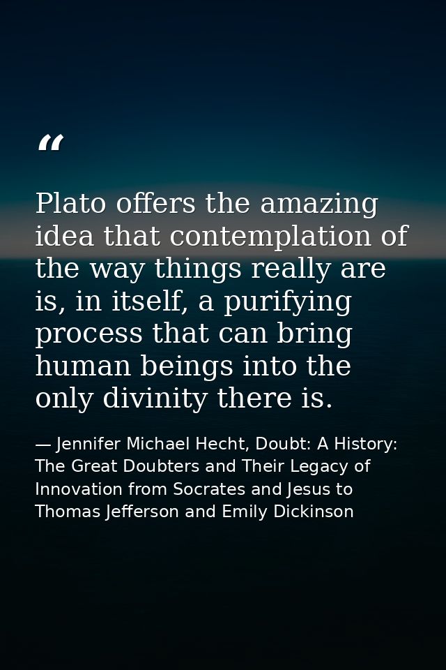 Plato offers the amazing idea that contemplation of the way things really are is, in itself, a purifying process that ca — Jennifer Michael Hecht, Doubt: A History: The Great Doubters and Their Legacy of Innovation from Socrates and Jesus to Thomas Jefferson and Emily Dickinson