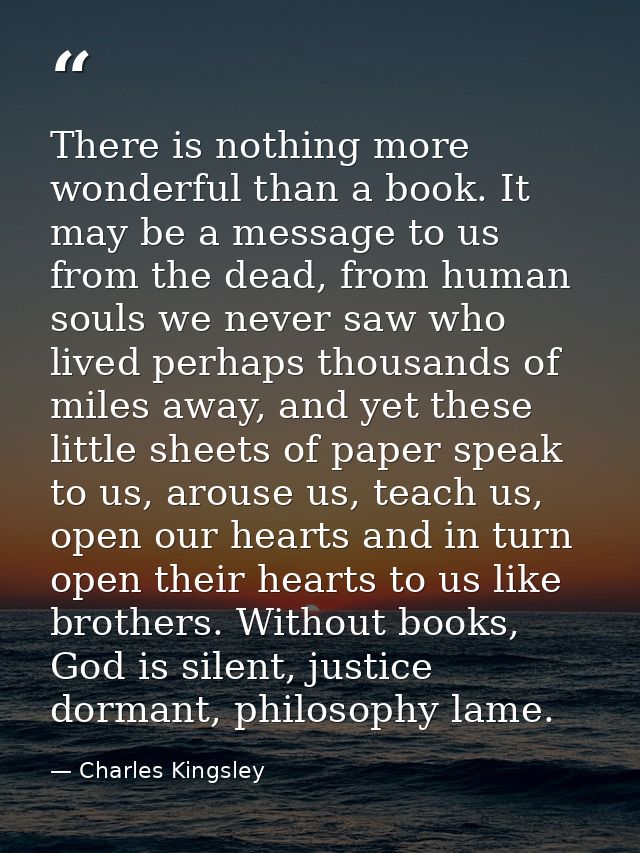 There is nothing more wonderful than a book. It may be a message to us from the dead, from human souls we never saw who  — Charles Kingsley