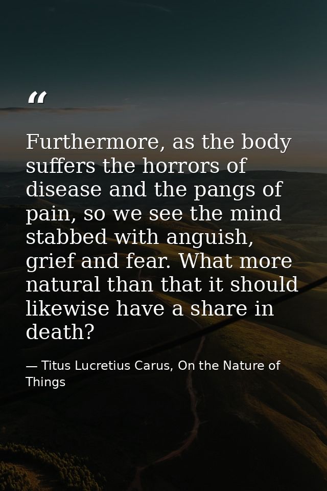 Furthermore, as the body suffers the horrors of disease and the pangs of pain, so we see the mind stabbed with anguish,  — Titus Lucretius Carus, On the Nature of Things