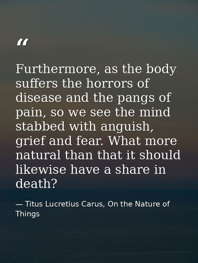 Furthermore, as the body suffers the horrors of disease and the pangs of pain, so we see the mind stabbed with anguish,  — Titus Lucretius Carus, On the Nature of Things