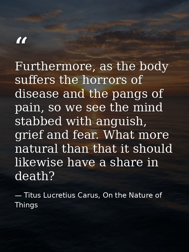 Furthermore, as the body suffers the horrors of disease and the pangs of pain, so we see the mind stabbed with anguish,  — Titus Lucretius Carus, On the Nature of Things