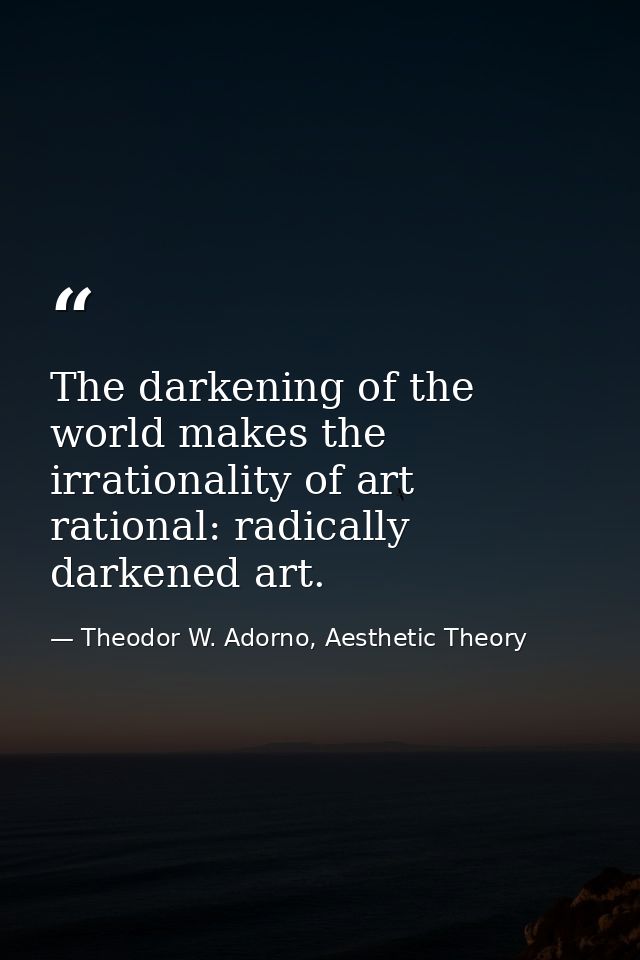 The darkening of the world makes the irrationality of art rational: radically darkened art. — Theodor W. Adorno, Aesthetic Theory
